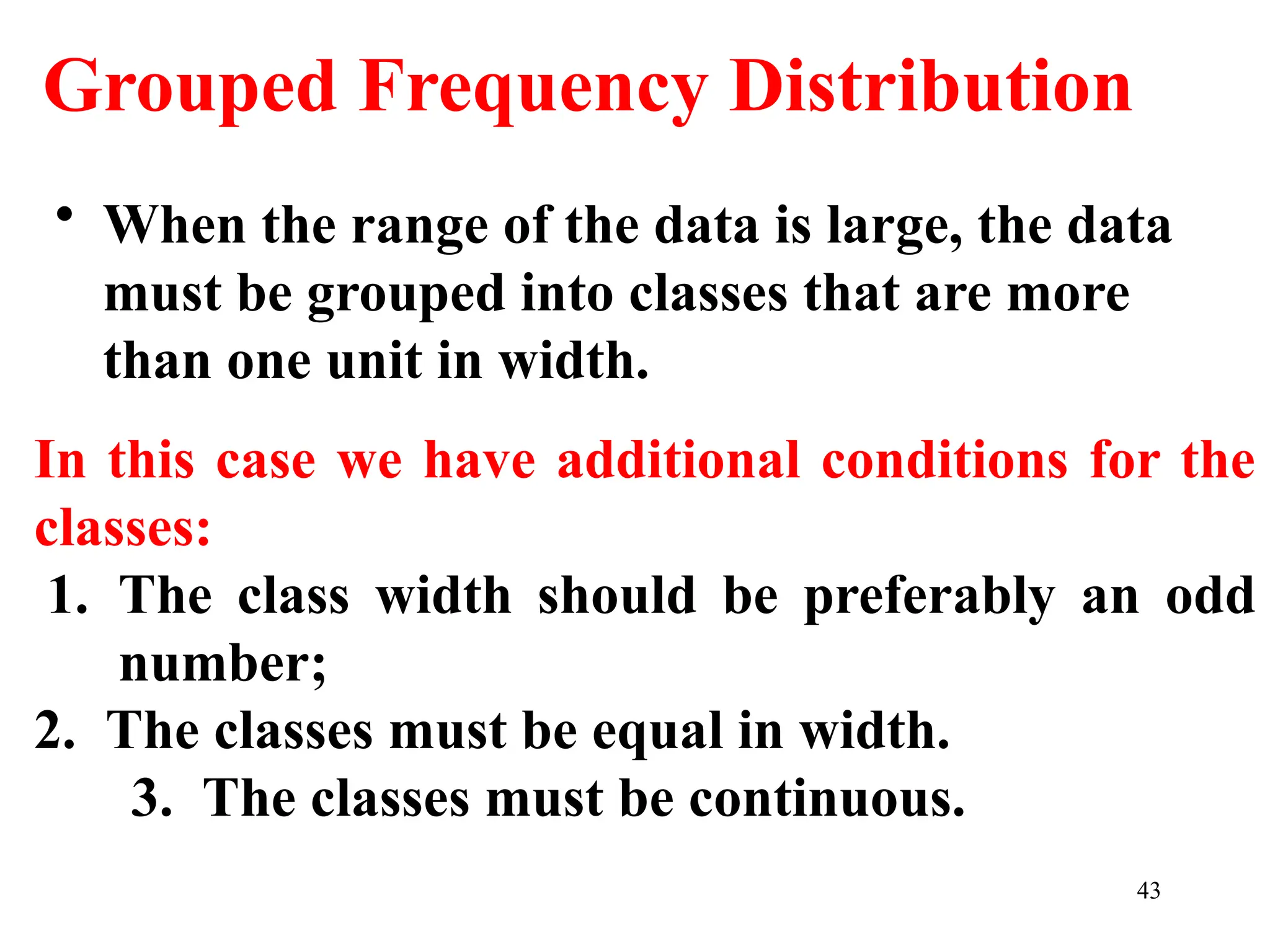Grouped Frequency Distribution
• When the range of the data is large, the data
must be grouped into classes that are more
than one unit in width.
In this case we have additional conditions for the
classes:
1. The class width should be preferably an odd
number;
2. The classes must be equal in width.
3. The classes must be continuous.
43
 