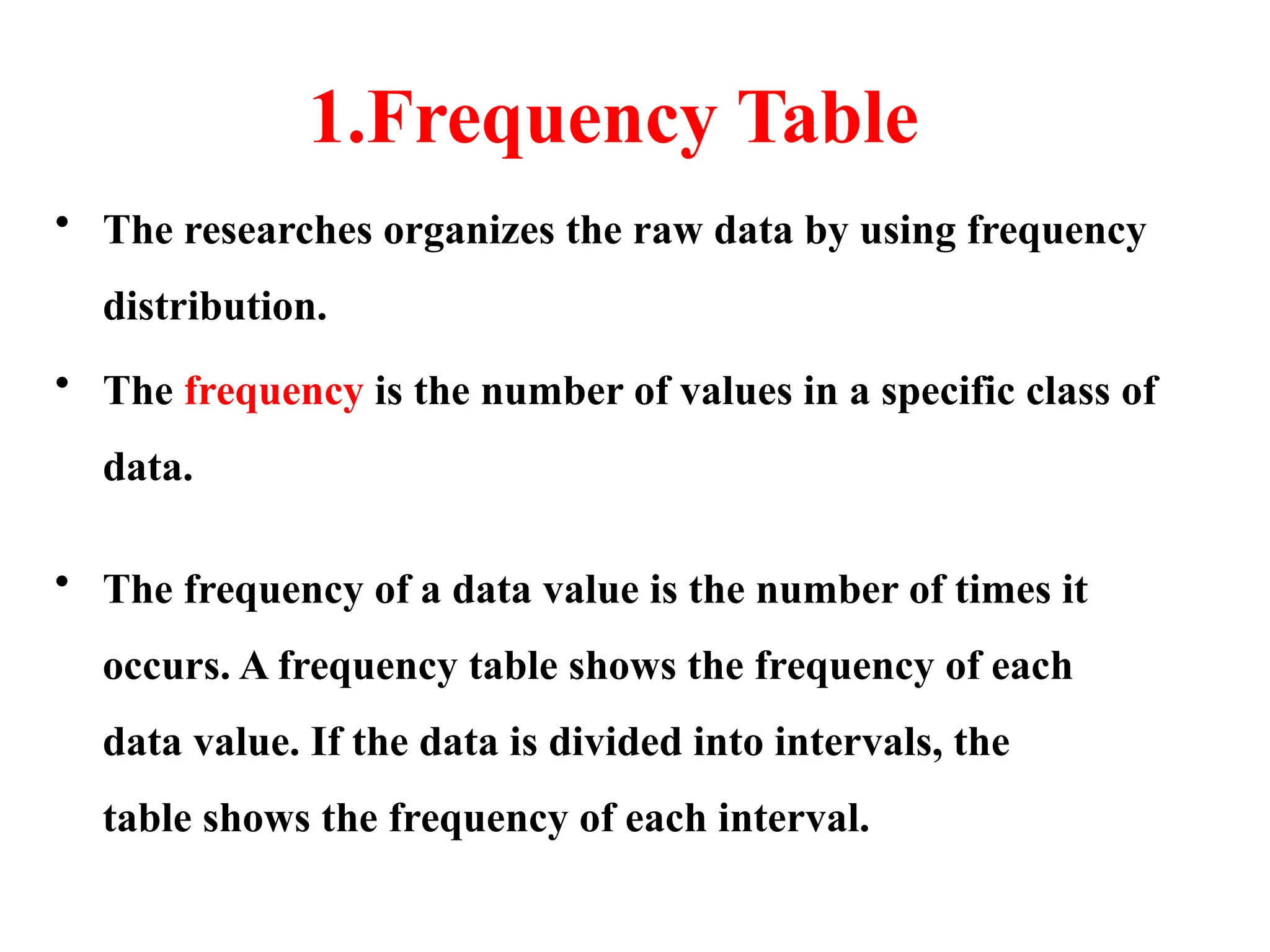 1.Frequency Table
• The researches organizes the raw data by using frequency
distribution.
• The frequency is the number of values in a specific class of
data.
• The frequency of a data value is the number of times it
occurs. A frequency table shows the frequency of each
data value. If the data is divided into intervals, the
table shows the frequency of each interval.
 