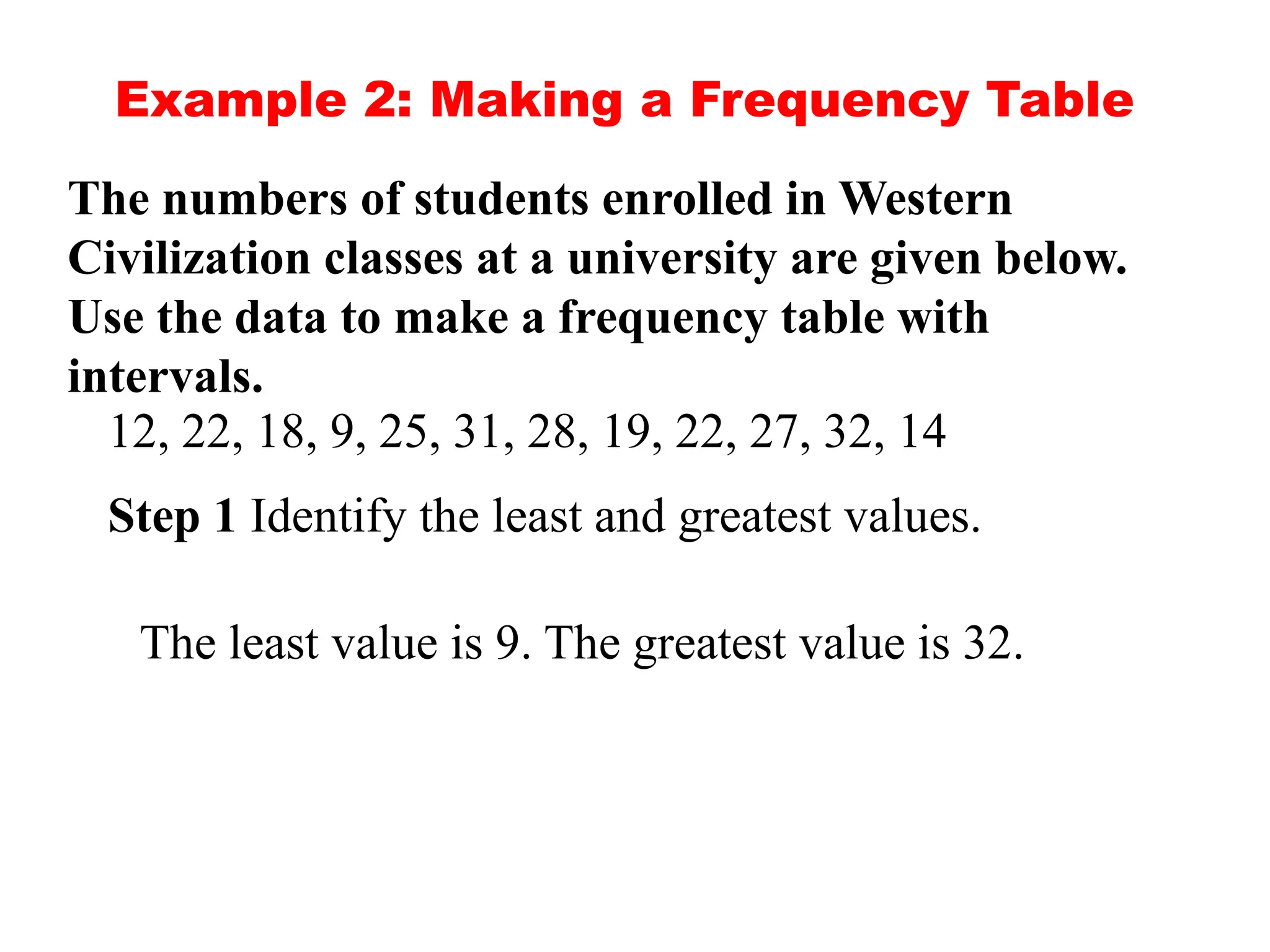 Example 2: Making a Frequency Table
The numbers of students enrolled in Western
Civilization classes at a university are given below.
Use the data to make a frequency table with
intervals.
12, 22, 18, 9, 25, 31, 28, 19, 22, 27, 32, 14
Step 1 Identify the least and greatest values.
The least value is 9. The greatest value is 32.
 