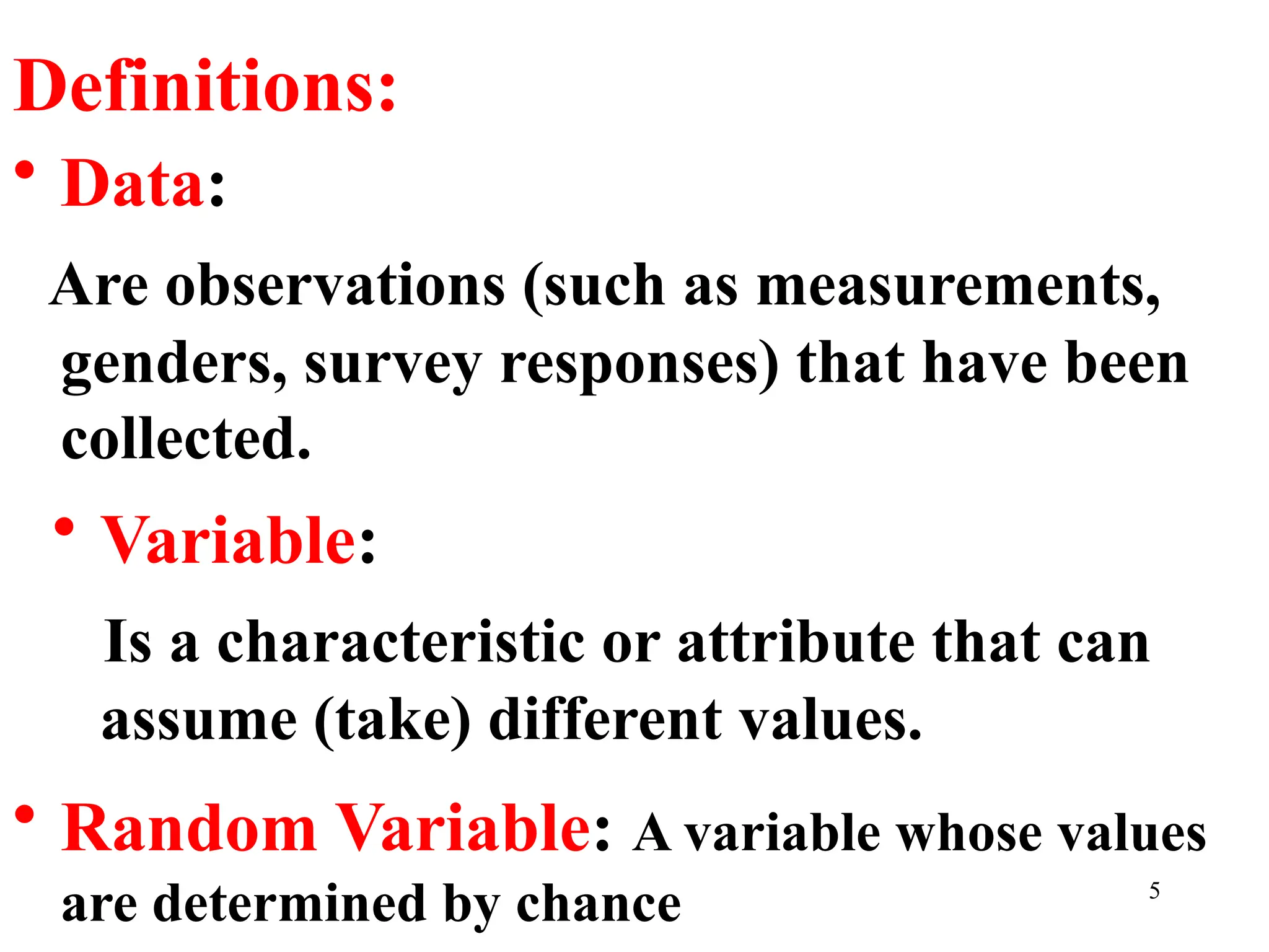 Definitions:
• Data:
Are observations (such as measurements,
genders, survey responses) that have been
collected.
• Variable:
Is a characteristic or attribute that can
assume (take) different values.
• Random Variable: A variable whose values
are determined by chance 5
 