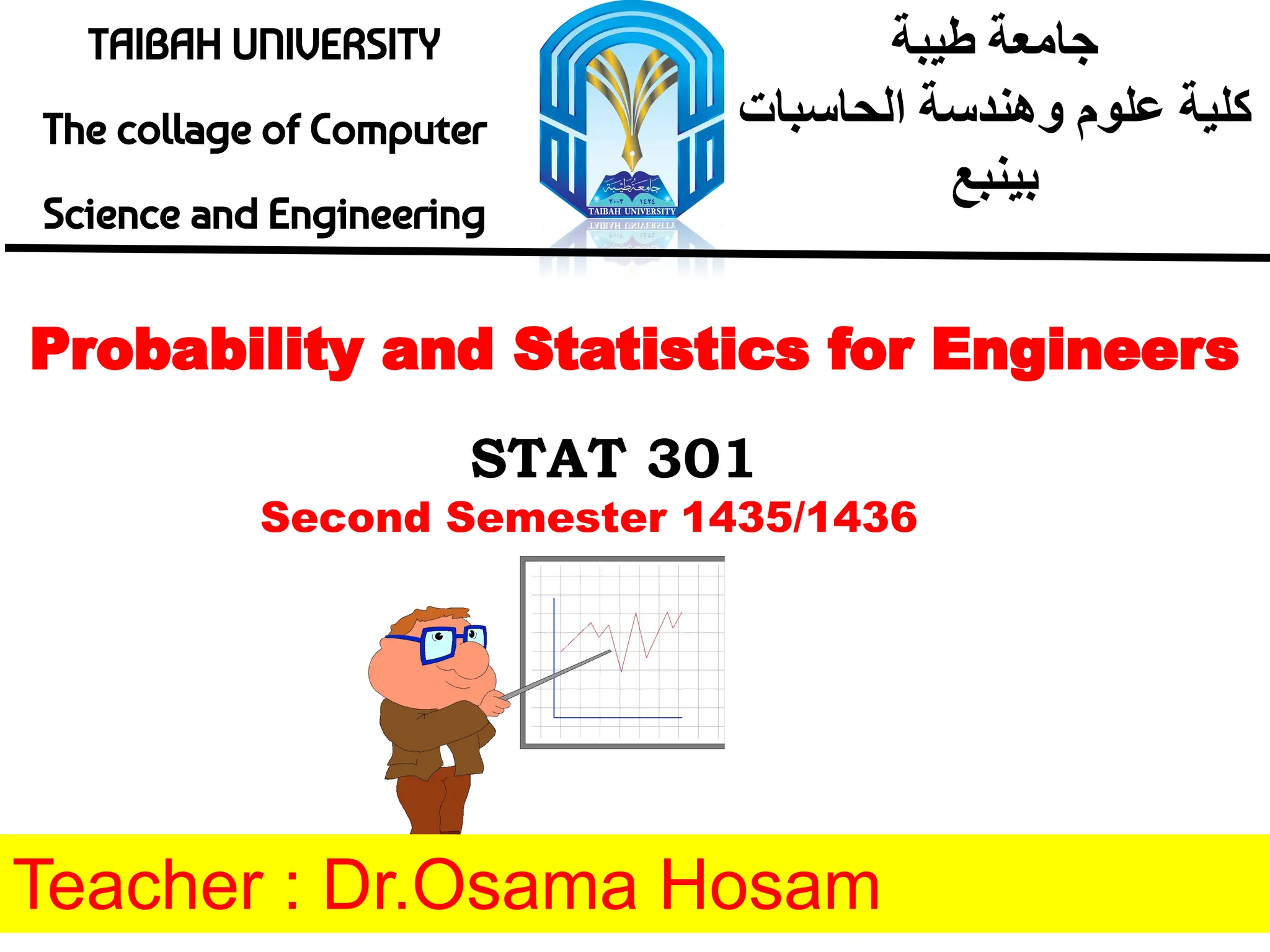 TAIBAH UNIVERSITY
The collage of Computer
Science and Engineering
‫طﯾﺑﺔ‬ ‫ﺟﺎﻣﻌﺔ‬
‫اﻟﺣﺎﺳﺑﺎت‬ ‫وھﻧدﺳﺔ‬ ‫ﻋﻠوم‬ ‫ﻛﻠﯾﺔ‬
‫ﺑﯾﻧﺑﻊ‬
Probability and Statistics for Engineers
STAT 301
Teacher : Dr.Osama Hosam
Second Semester 1435/1436
 