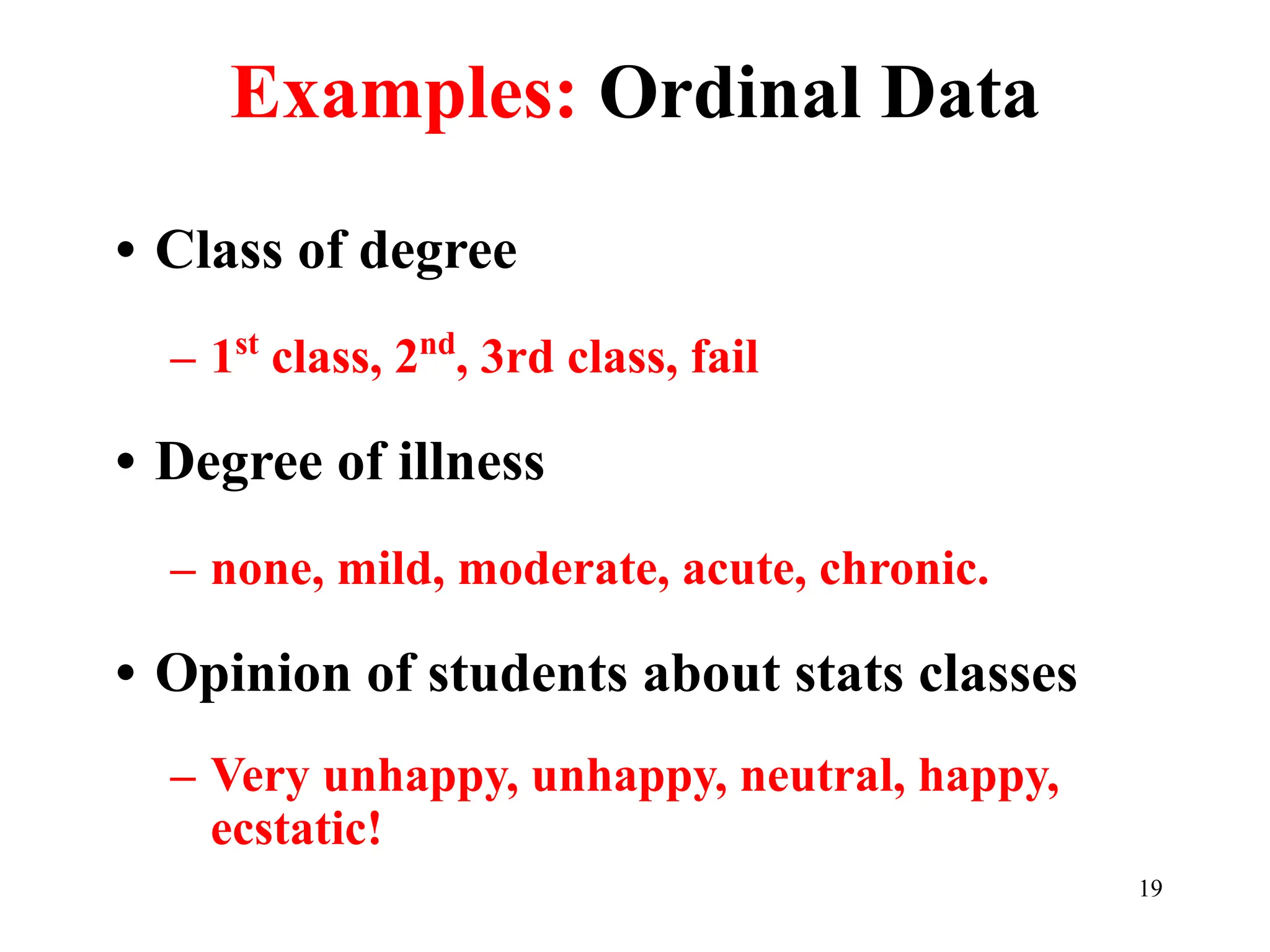 Examples: Ordinal Data
• Class of degree
– 1st
class, 2nd
, 3rd class, fail
• Degree of illness
– none, mild, moderate, acute, chronic.
• Opinion of students about stats classes
– Very unhappy, unhappy, neutral, happy,
ecstatic!
19
 