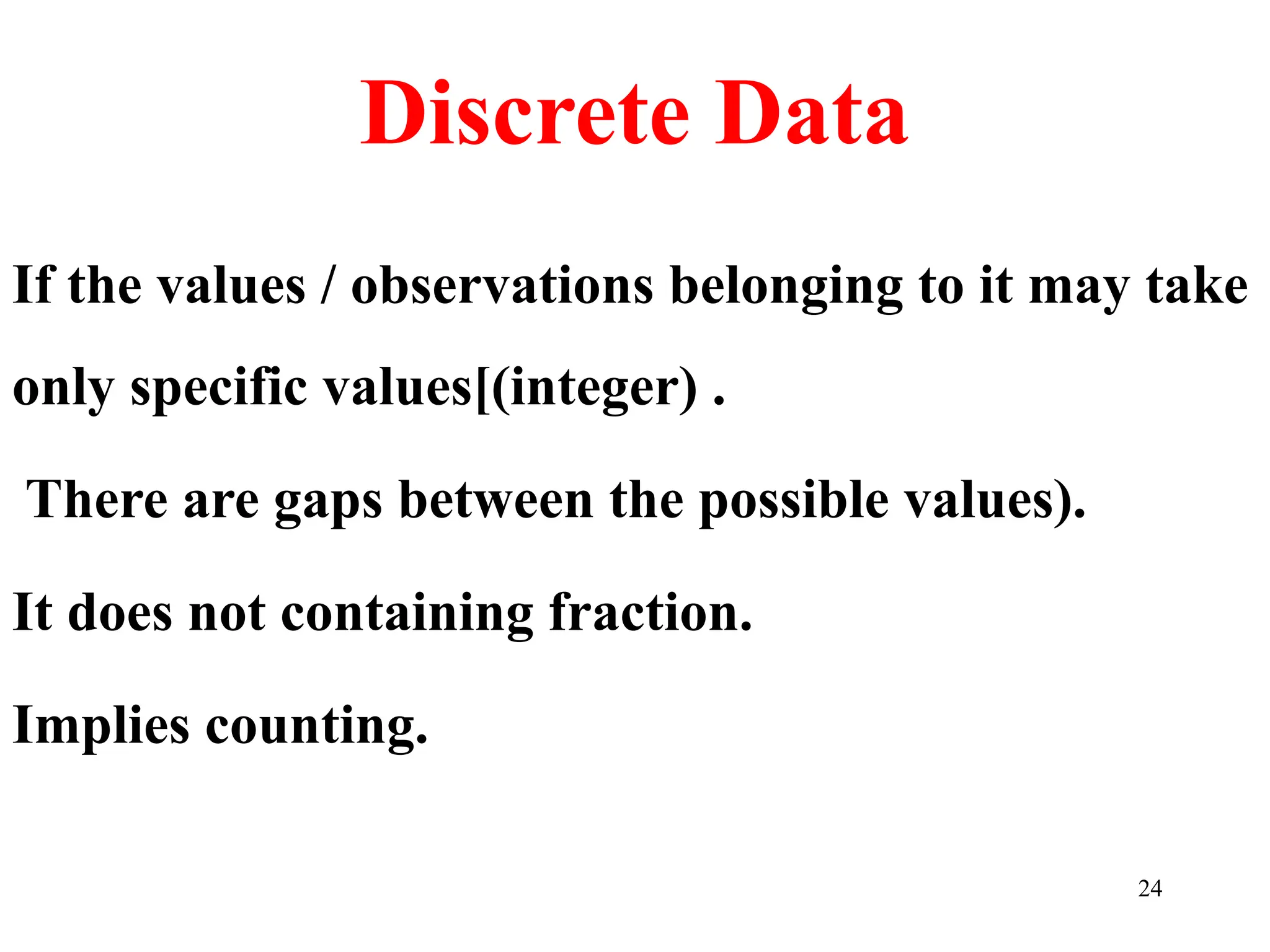 Discrete Data
If the values / observations belonging to it may take
only specific values[(integer) .
There are gaps between the possible values).
It does not containing fraction.
Implies counting.
24
 