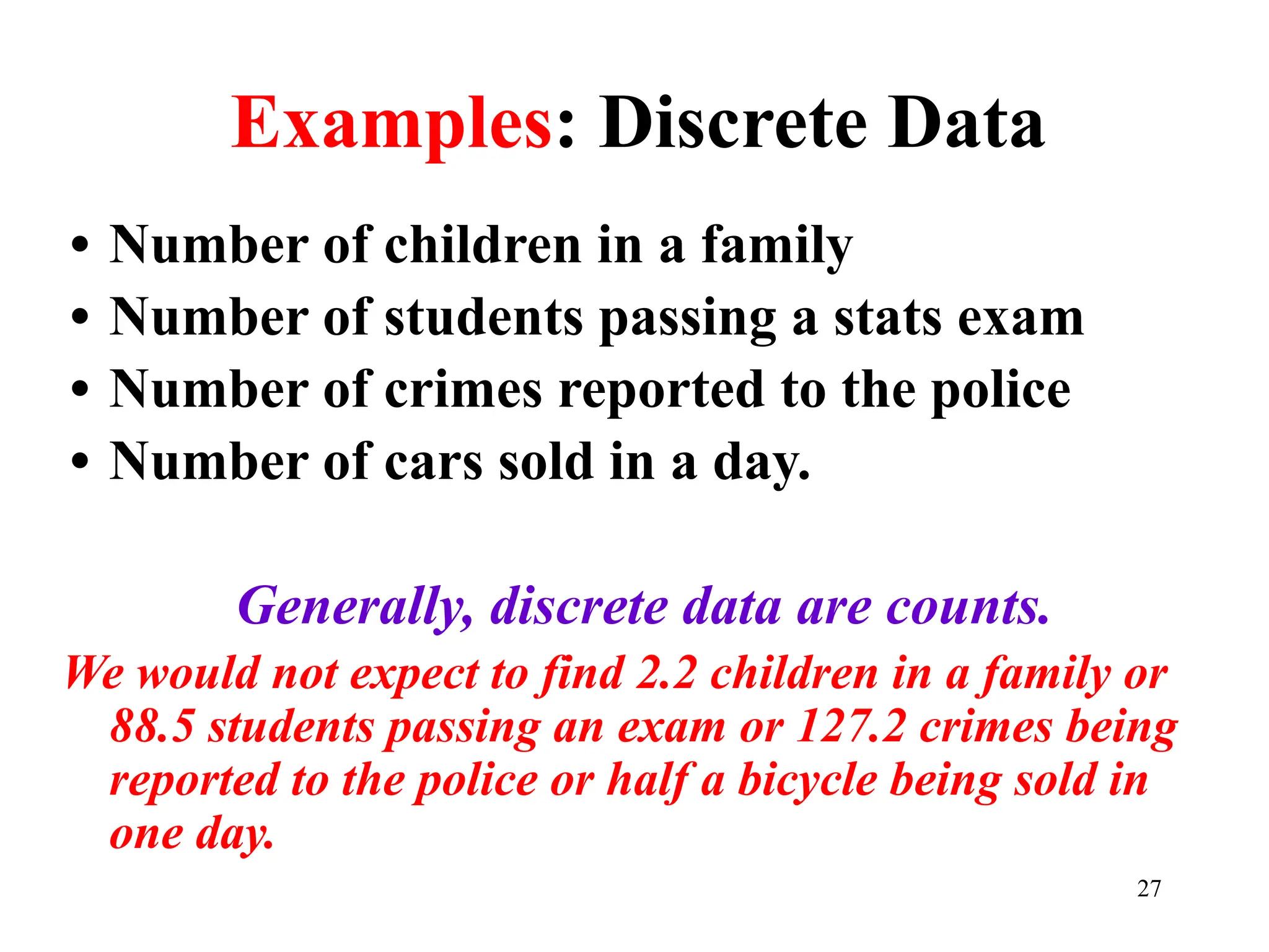 Examples: Discrete Data
• Number of children in a family
• Number of students passing a stats exam
• Number of crimes reported to the police
• Number of cars sold in a day.
Generally, discrete data are counts.
We would not expect to find 2.2 children in a family or
88.5 students passing an exam or 127.2 crimes being
reported to the police or half a bicycle being sold in
one day.
27
 