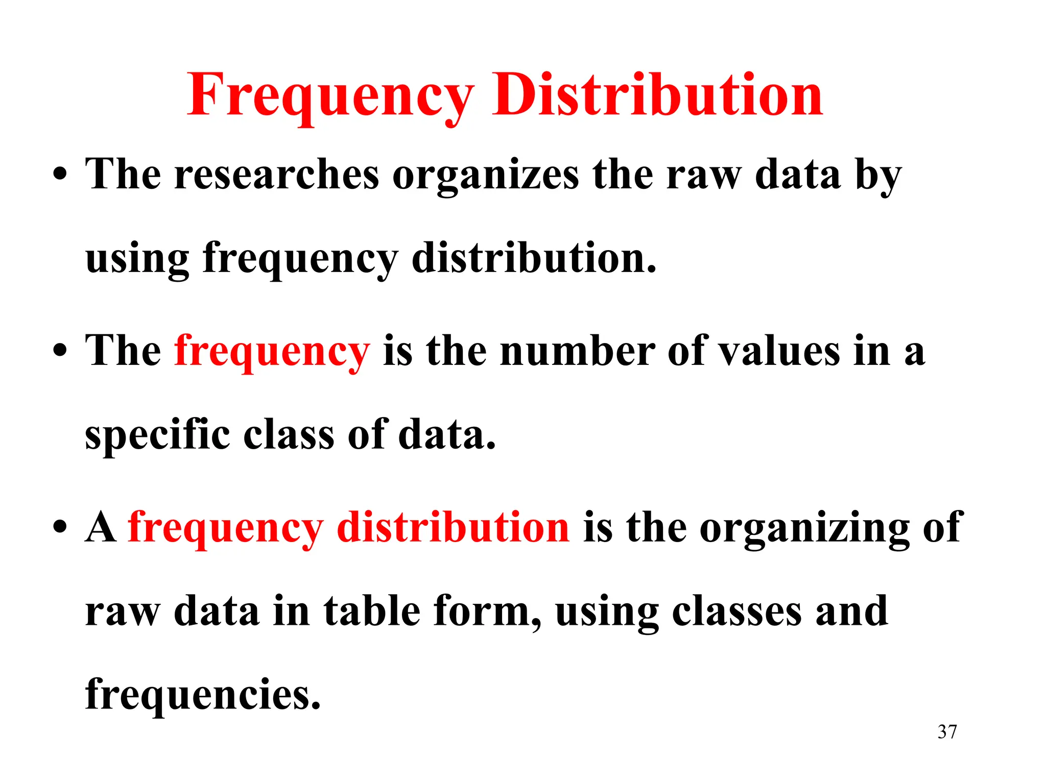 Frequency Distribution
• The researches organizes the raw data by
using frequency distribution.
• The frequency is the number of values in a
specific class of data.
• A frequency distribution is the organizing of
raw data in table form, using classes and
frequencies.
37
 