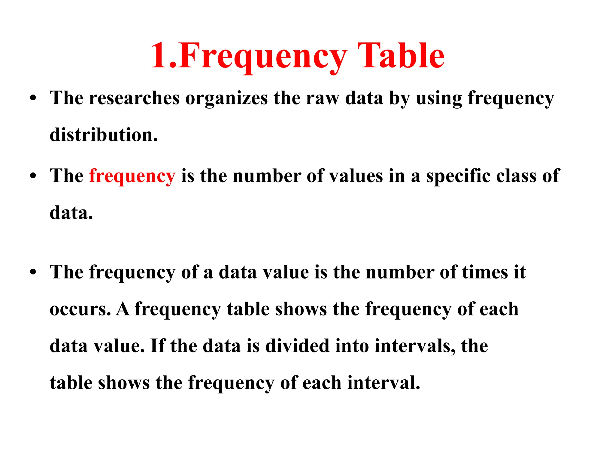 1.Frequency Table
• The researches organizes the raw data by using frequency
distribution.
• The frequency is the number of values in a specific class of
data.
• The frequency of a data value is the number of times it
occurs. A frequency table shows the frequency of each
data value. If the data is divided into intervals, the
table shows the frequency of each interval.
 