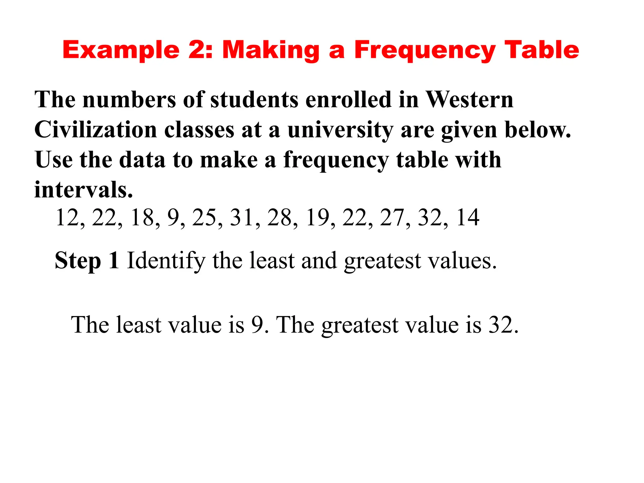 Example 2: Making a Frequency Table
The numbers of students enrolled in Western
Civilization classes at a university are given below.
Use the data to make a frequency table with
intervals.
12, 22, 18, 9, 25, 31, 28, 19, 22, 27, 32, 14
Step 1 Identify the least and greatest values.
The least value is 9. The greatest value is 32.
 
