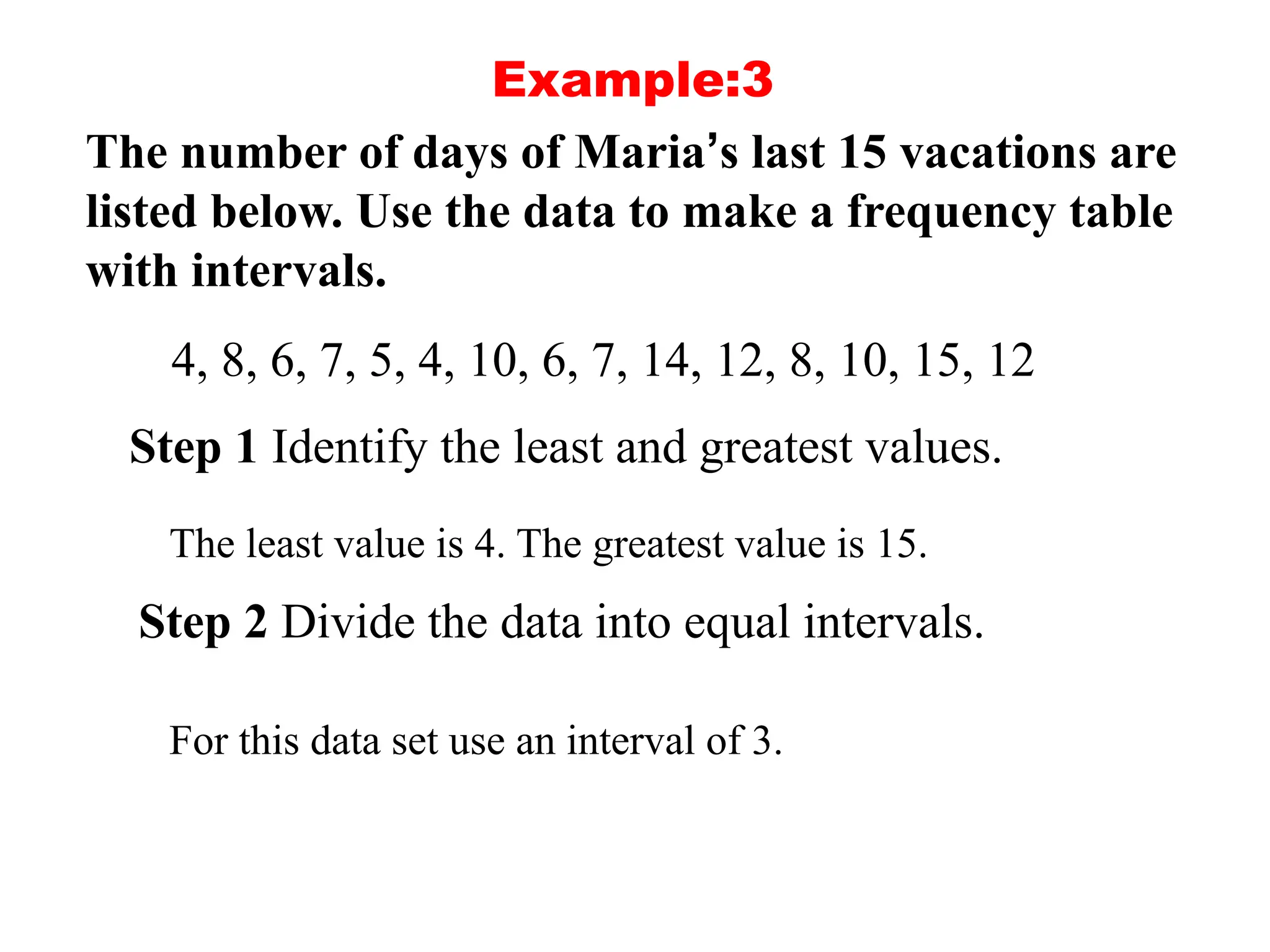 Example:3
The number of days of Maria’s last 15 vacations are
listed below. Use the data to make a frequency table
with intervals.
4, 8, 6, 7, 5, 4, 10, 6, 7, 14, 12, 8, 10, 15, 12
Step 1 Identify the least and greatest values.
The least value is 4. The greatest value is 15.
Step 2 Divide the data into equal intervals.
For this data set use an interval of 3.
 