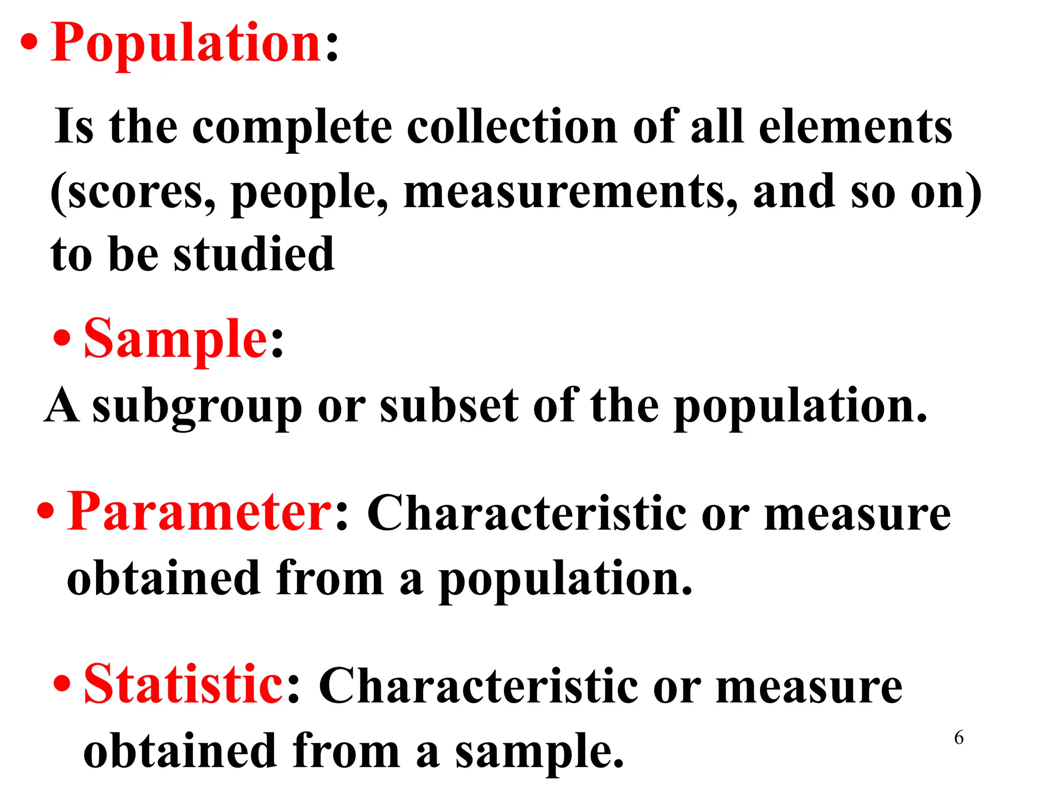 • Population:
Is the complete collection of all elements
(scores, people, measurements, and so on)
to be studied
• Sample:
A subgroup or subset of the population.
• Parameter: Characteristic or measure
obtained from a population.
• Statistic: Characteristic or measure
obtained from a sample. 6
 