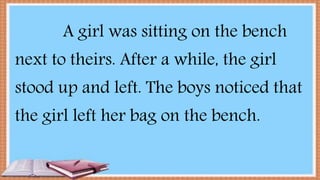 A girl was sitting on the bench
next to theirs. After a while, the girl
stood up and left. The boys noticed that
the girl left her bag on the bench.
 
