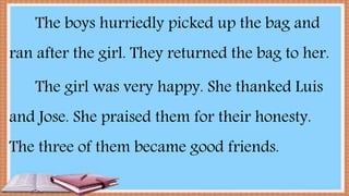 The boys hurriedly picked up the bag and
ran after the girl. They returned the bag to her.
The girl was very happy. She thanked Luis
and Jose. She praised them for their honesty.
The three of them became good friends.
 