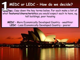MEDC or LEDC – How do we decide? Starter:  Copy down the key terms below. For each make a list of what  features/characteristics  you would expect each to have, eg. tall buildings, poor housing MEDC  – More Economically Developed Country - wealthier LEDC  – Less Economically Developed Country - poorer 1 