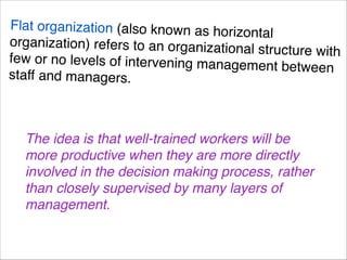Flat organization (also known as horizo
ntal
organization) refers to an organization
al structure with
few or no levels of intervening manag
ement between
staff and managers.
The idea is that well-trained workers will be
more productive when they are more directly
involved in the decision making process, rather
than closely supervised by many layers of
management.