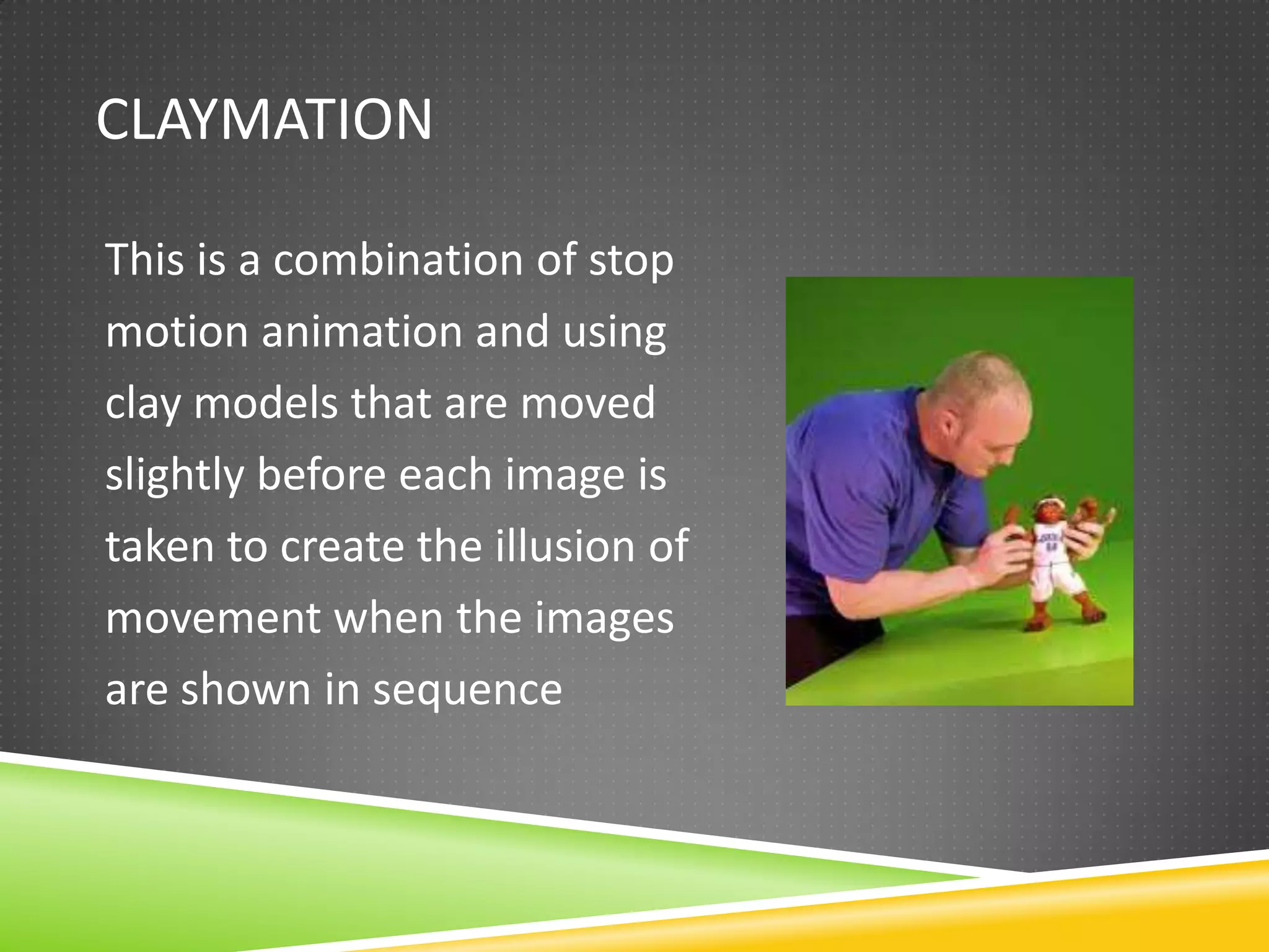 CLAYMATION
This is a combination of stop
motion animation and using
clay models that are moved
slightly before each image is
taken to create the illusion of
movement when the images
are shown in sequence
 