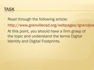 



Read through the following article:
http://www.granvillecsd.org/webpages/lgrandjea
At this point, you should have a firm grasp of
the topic and understand the terms Digital
Identity and Digital Footprints.

 