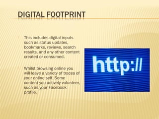 

This includes digital inputs
such as status updates,
bookmarks, reviews, search
results, and any other content
created or consumed.



Whilst browsing online you
will leave a variety of traces of
your online self. Some
content you actively volunteer,
such as your Facebook
profile.

 