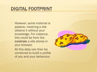 



However, some material is
passive, meaning a site
obtains it without your
knowledge. For instance,
this could be from the
cookies a site stores in
your browser.
All this data can then be
combined to build a profile
of you and your behaviour.

 