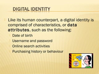 

Like its human counterpart, a digital identity is
comprised of characteristics, or data
attributes, such as the following:





Date of birth
Username and password
Online search activities
Purchasing history or behaviour

 