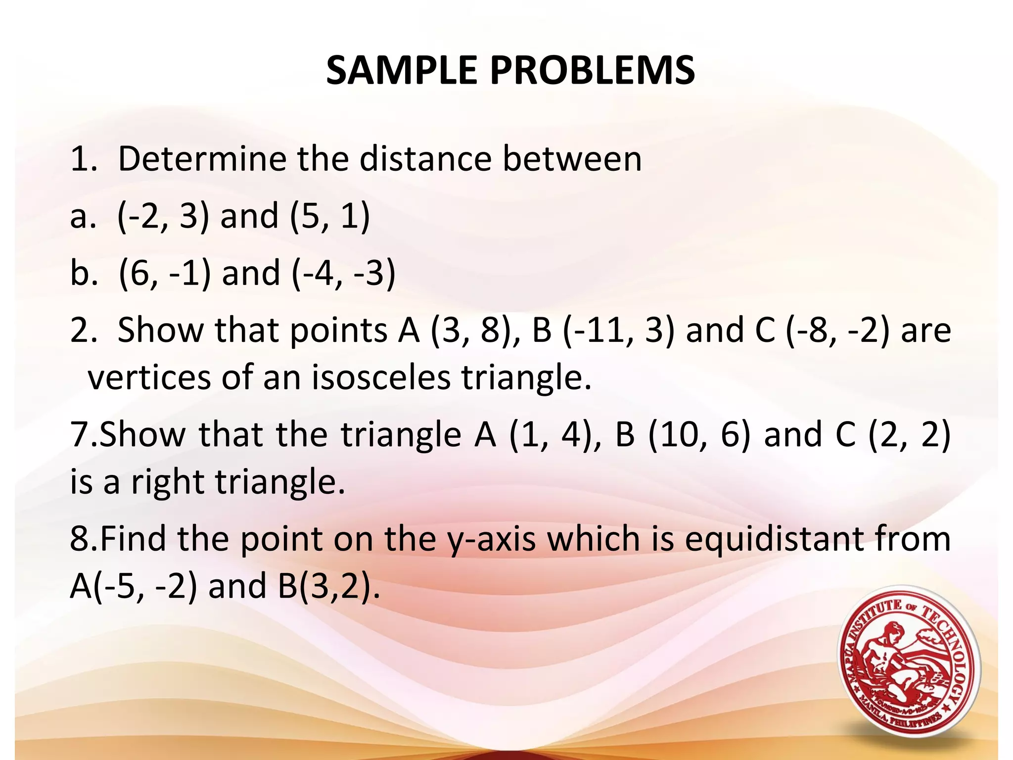 SAMPLE PROBLEMS
1. Determine the distance between
a. (-2, 3) and (5, 1)
b. (6, -1) and (-4, -3)
2. Show that points A (3, 8), B (-11, 3) and C (-8, -2) are
  vertices of an isosceles triangle.
7.Show that the triangle A (1, 4), B (10, 6) and C (2, 2)
is a right triangle.
8.Find the point on the y-axis which is equidistant from
A(-5, -2) and B(3,2).
 