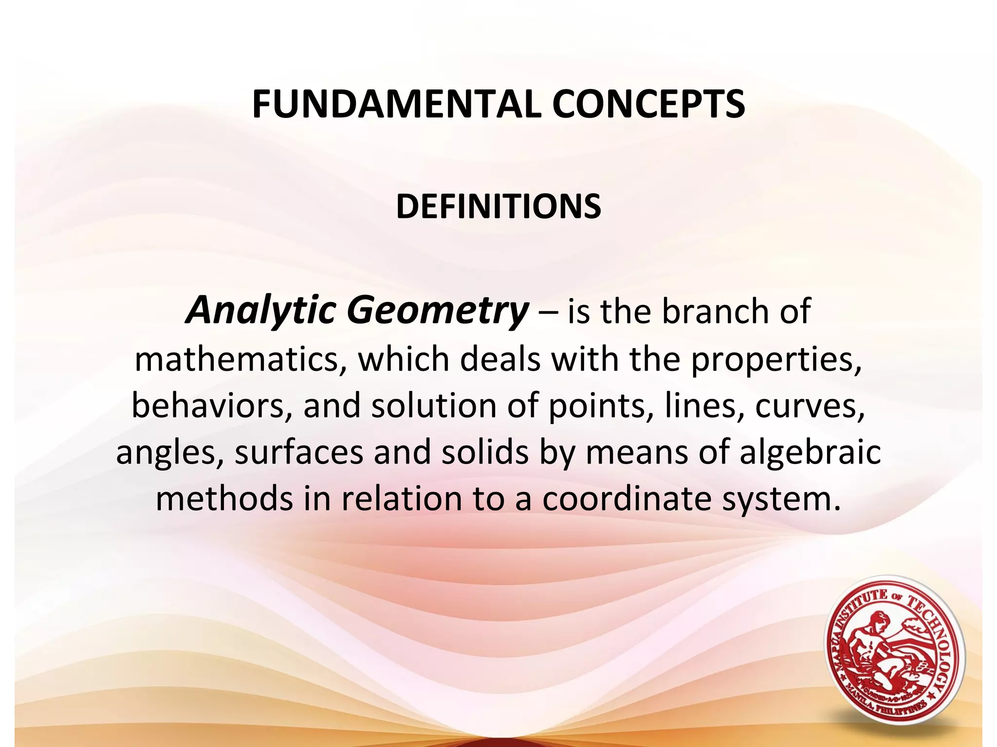FUNDAMENTAL CONCEPTS

                  DEFINITIONS

    Analytic Geometry – is the branch of
 mathematics, which deals with the properties,
 behaviors, and solution of points, lines, curves,
angles, surfaces and solids by means of algebraic
  methods in relation to a coordinate system.
 