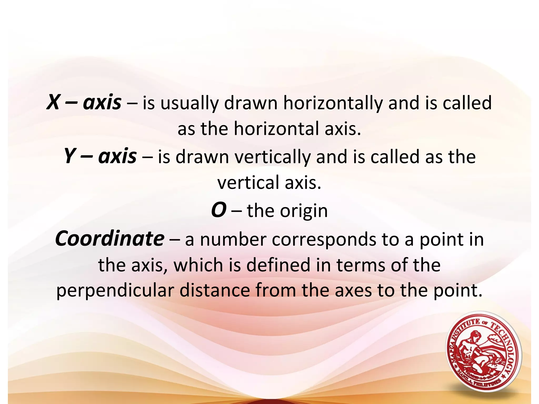 X – axis – is usually drawn horizontally and is called
               as the horizontal axis.
 Y – axis – is drawn vertically and is called as the
                    vertical axis.
                   O – the origin
Coordinate – a number corresponds to a point in
     the axis, which is defined in terms of the
perpendicular distance from the axes to the point.
 