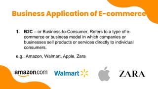Business Application of E-commerce
1. B2C – or Business-to-Consumer, Refers to a type of e-
commerce or business model in which companies or
businesses sell products or services directly to individual
consumers.
e.g., Amazon, Walmart, Apple, Zara
 
