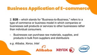 Business Application of E-commerce
2. B2B – which stands for "Business-to-Business," refers to a
type of commerce or business model in which companies or
businesses sell products or services to other businesses rather
than individual consumers.
- Businesses can purchase raw materials, supplies, and
products in bulk from suppliers and distributors
e.g. Alibaba, Xerox, Intel
 