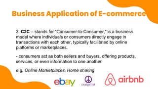 Business Application of E-commerce
3. C2C – stands for "Consumer-to-Consumer," is a business
model where individuals or consumers directly engage in
transactions with each other, typically facilitated by online
platforms or marketplaces.
- consumers act as both sellers and buyers, offering products,
services, or even information to one another
e.g. Online Marketplaces, Home sharing
 