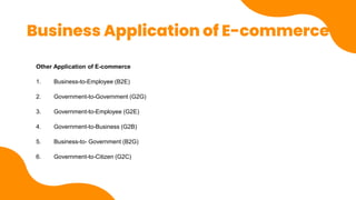 Business Application of E-commerce
Other Application of E-commerce
1. Business-to-Employee (B2E)
2. Government-to-Government (G2G)
3. Government-to-Employee (G2E)
4. Government-to-Business (G2B)
5. Business-to- Government (B2G)
6. Government-to-Citizen (G2C)
 