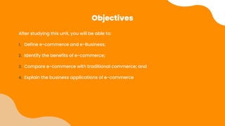 Objectives
After studying this unit, you will be able to:
1. Define e-commerce and e-Business;
2. Identify the benefits of e-commerce;
3. Compare e-commerce with traditional commerce; and
4. Explain the business applications of e-commerce
 