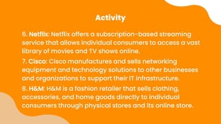 Activity
6. Netflix: Netflix offers a subscription-based streaming
service that allows individual consumers to access a vast
library of movies and TV shows online.
7. Cisco: Cisco manufactures and sells networking
equipment and technology solutions to other businesses
and organizations to support their IT infrastructure.
8. H&M: H&M is a fashion retailer that sells clothing,
accessories, and home goods directly to individual
consumers through physical stores and its online store.
 