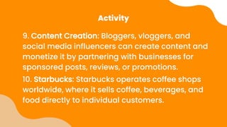 Activity
9. Content Creation: Bloggers, vloggers, and
social media influencers can create content and
monetize it by partnering with businesses for
sponsored posts, reviews, or promotions.
10. Starbucks: Starbucks operates coffee shops
worldwide, where it sells coffee, beverages, and
food directly to individual customers.
 