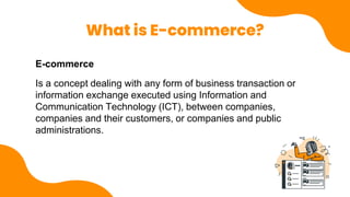 What is E-commerce?
E-commerce
Is a concept dealing with any form of business transaction or
information exchange executed using Information and
Communication Technology (ICT), between companies,
companies and their customers, or companies and public
administrations.
 