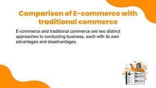 Comparison of E-commerce with
traditional commerce
E-commerce and traditional commerce are two distinct
approaches to conducting business, each with its own
advantages and disadvantages.
 