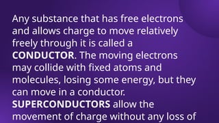 Any substance that has free electrons
and allows charge to move relatively
freely through it is called a
CONDUCTOR. The moving electrons
may collide with fixed atoms and
molecules, losing some energy, but they
can move in a conductor.
SUPERCONDUCTORS allow the
movement of charge without any loss of
 