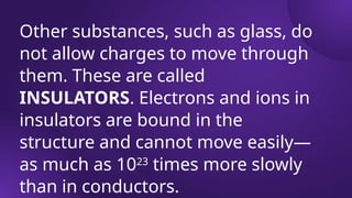 Other substances, such as glass, do
not allow charges to move through
them. These are called
INSULATORS. Electrons and ions in
insulators are bound in the
structure and cannot move easily—
as much as 1023
times more slowly
than in conductors.
 