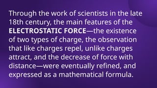 Through the work of scientists in the late
18th century, the main features of the
ELECTROSTATIC FORCE—the existence
of two types of charge, the observation
that like charges repel, unlike charges
attract, and the decrease of force with
distance—were eventually refined, and
expressed as a mathematical formula.
 