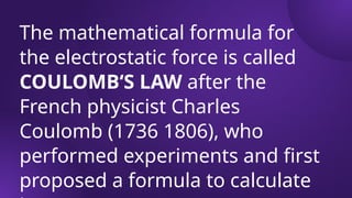 The mathematical formula for
the electrostatic force is called
COULOMB‘S LAW after the
French physicist Charles
Coulomb (1736 1806), who
performed experiments and first
proposed a formula to calculate
 