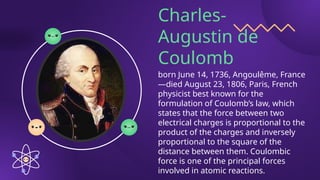 Charles-
Augustin de
Coulomb
born June 14, 1736, Angoulême, France
—died August 23, 1806, Paris, French
physicist best known for the
formulation of Coulomb’s law, which
states that the force between two
electrical charges is proportional to the
product of the charges and inversely
proportional to the square of the
distance between them. Coulombic
force is one of the principal forces
involved in atomic reactions.
 