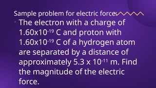 Sample problem for electric force:
• The electron with a charge of
1.60x10-19
C and proton with
1.60x10-19
C of a hydrogen atom
are separated by a distance of
approximately 5.3 x 10-11
m. Find
the magnitude of the electric
force.
 
