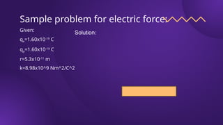 Sample problem for electric force:
Given:
qe=1.60x10-19
C
qp=1.60x10-19
C
r=5.3x10-11
m
k=8.98x10^9 Nm^2/C^2
Solution:
 