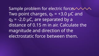 Sample problem for electric force:
Two point charges, q₁ = +3.0 μC and
q₂ = -2.0 μC, are separated by a
distance of 0.15 m in air. Calculate the
magnitude and direction of the
electrostatic force between them.
 
