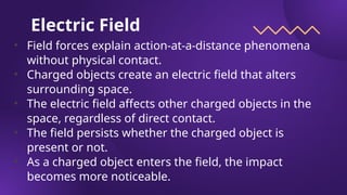 Electric Field
• Field forces explain action-at-a-distance phenomena
without physical contact.
• Charged objects create an electric field that alters
surrounding space.
• The electric field affects other charged objects in the
space, regardless of direct contact.
• The field persists whether the charged object is
present or not.
• As a charged object enters the field, the impact
becomes more noticeable.
 