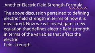 Another Electric Field Strength Formula
The above discussion pertained to defining
electric field strength in terms of how it is
measured. Now we will investigate a new
equation that defines electric field strength
in terms of the variables that affect the
electric
field strength.
 