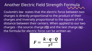 Another Electric Field Strength Formula
Coulomb's law states that the electric force between two
charges is directly proportional to the product of their
charges and inversely proportional to the square of the
distance between their centers. When applied to our two
charges - the source charge (Q) and the test charge (q) -
the formula for electric force can be written as:
 