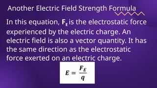 Another Electric Field Strength Formula
In this equation, FE is the electrostatic force
experienced by the electric charge. An
electric field is also a vector quantity. It has
the same direction as the electrostatic
force exerted on an electric charge.
 