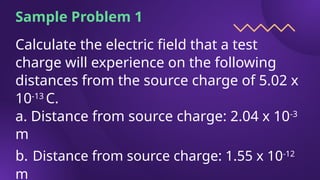 Sample Problem 1
Calculate the electric field that a test
charge will experience on the following
distances from the source charge of 5.02 x
10-13
C.
a. Distance from source charge: 2.04 x 10-3
m
b. Distance from source charge: 1.55 x 10-12
m
 