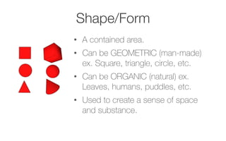 Shape/Form
•  A contained area.
•  Can be GEOMETRIC (man-made)
ex. Square, triangle, circle, etc.
•  Can be ORGANIC (natural) ex.
Leaves, humans, puddles, etc.
•  Used to create a sense of space
and substance.
 