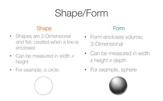 Shape/Form
Shape
•  Shapes are 2-Dimensional
and ﬂat; created when a line is
enclosed
•  Can be measured in width x
height
•  For example, a circle
Form
•  Form encloses volume;
3-Dimensional
•  Can be measured in width
x height x depth
•  For example, sphere
 