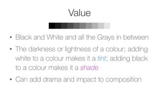 Value
•  Black and White and all the Grays in between
•  The darkness or lightness of a colour; adding
white to a colour makes it a tint; adding black
to a colour makes it a shade
•  Can add drama and impact to composition
 